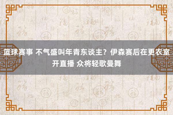 篮球赛事 不气盛叫年青东谈主？伊森赛后在更衣室开直播 众将轻歌曼舞