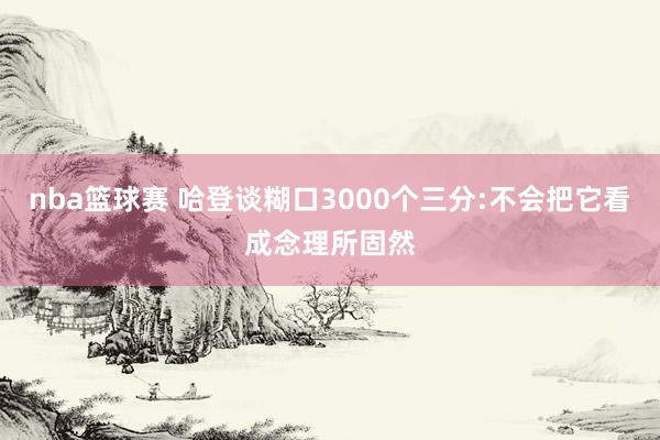 nba篮球赛 哈登谈糊口3000个三分:不会把它看成念理所固然