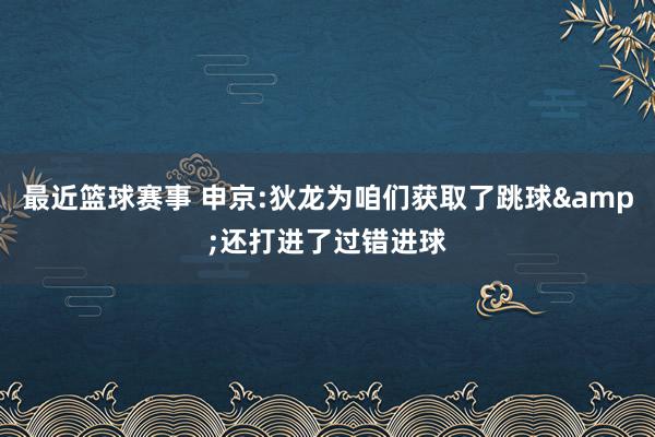 最近篮球赛事 申京:狄龙为咱们获取了跳球&还打进了过错进球