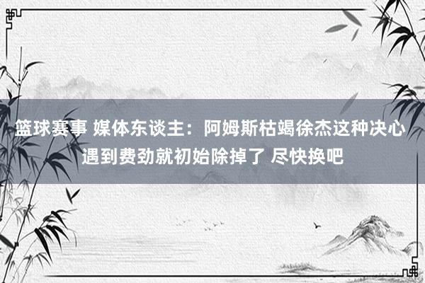 篮球赛事 媒体东谈主：阿姆斯枯竭徐杰这种决心 遇到费劲就初始除掉了 尽快换吧