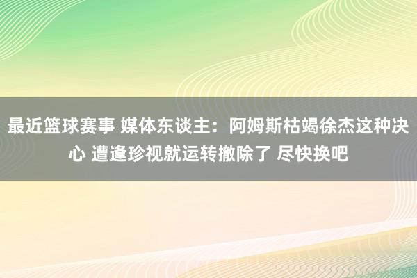 最近篮球赛事 媒体东谈主：阿姆斯枯竭徐杰这种决心 遭逢珍视就运转撤除了 尽快换吧