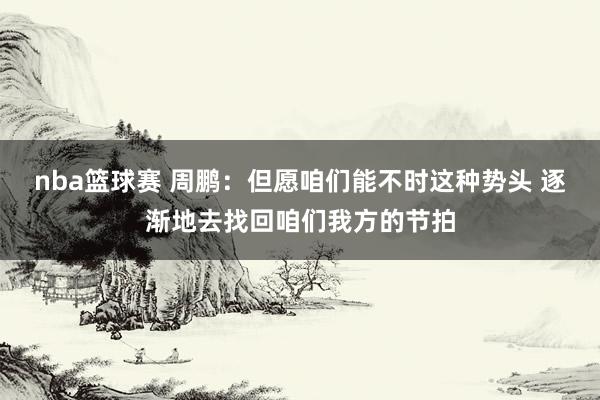 nba篮球赛 周鹏：但愿咱们能不时这种势头 逐渐地去找回咱们我方的节拍