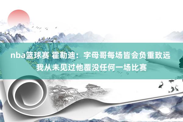 nba篮球赛 霍勒迪：字母哥每场皆会负重致远 我从未见过他覆没任何一场比赛