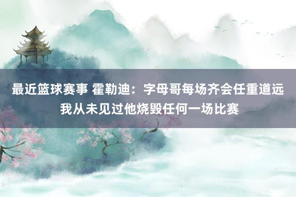 最近篮球赛事 霍勒迪：字母哥每场齐会任重道远 我从未见过他烧毁任何一场比赛