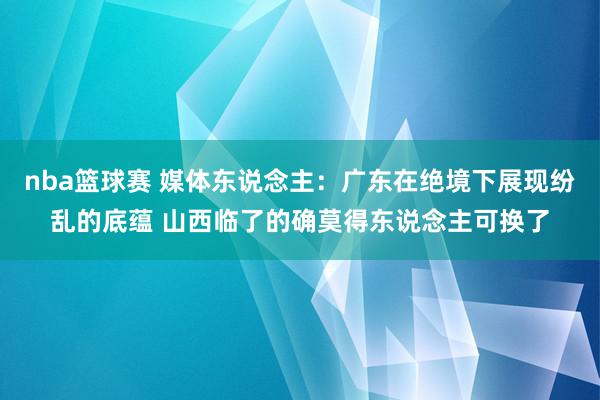 nba篮球赛 媒体东说念主：广东在绝境下展现纷乱的底蕴 山西临了的确莫得东说念主可换了