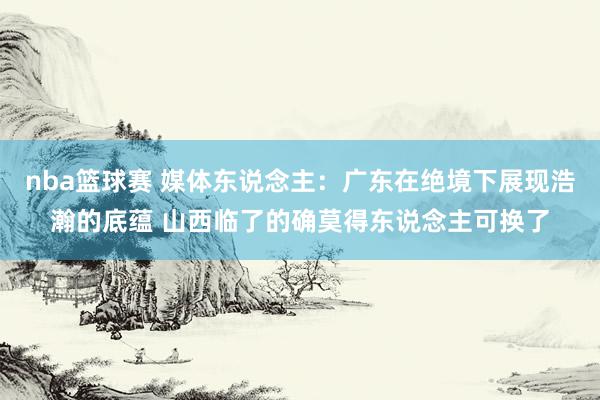 nba篮球赛 媒体东说念主：广东在绝境下展现浩瀚的底蕴 山西临了的确莫得东说念主可换了