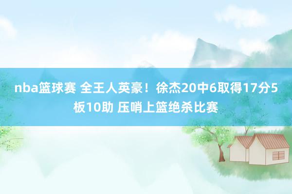 nba篮球赛 全王人英豪！徐杰20中6取得17分5板10助 压哨上篮绝杀比赛