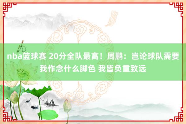 nba篮球赛 20分全队最高！周鹏：岂论球队需要我作念什么脚色 我皆负重致远