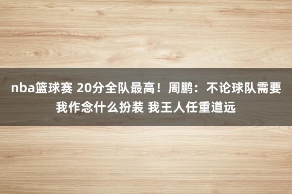 nba篮球赛 20分全队最高！周鹏：不论球队需要我作念什么扮装 我王人任重道远