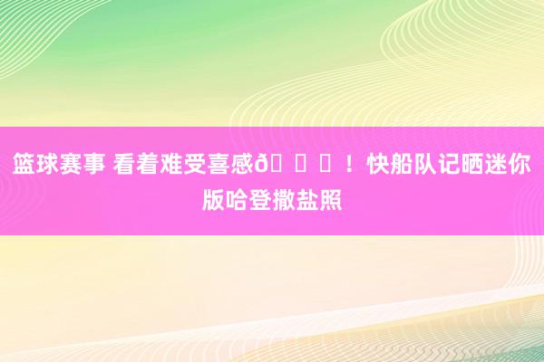 篮球赛事 看着难受喜感😜！快船队记晒迷你版哈登撒盐照