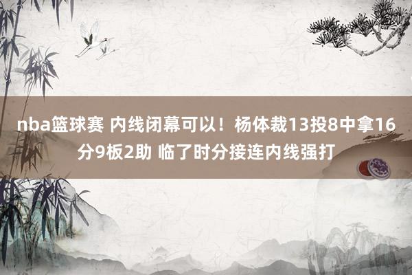 nba篮球赛 内线闭幕可以！杨体裁13投8中拿16分9板2助 临了时分接连内线强打