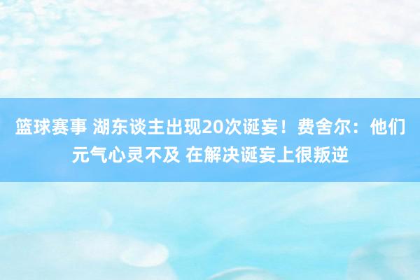 篮球赛事 湖东谈主出现20次诞妄！费舍尔：他们元气心灵不及 在解决诞妄上很叛逆