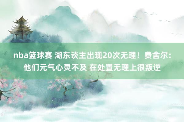 nba篮球赛 湖东谈主出现20次无理！费舍尔：他们元气心灵不及 在处置无理上很叛逆