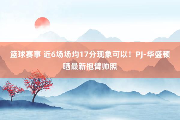 篮球赛事 近6场场均17分现象可以！PJ-华盛顿晒最新抱臂帅照