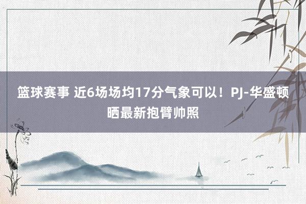 篮球赛事 近6场场均17分气象可以！PJ-华盛顿晒最新抱臂帅照