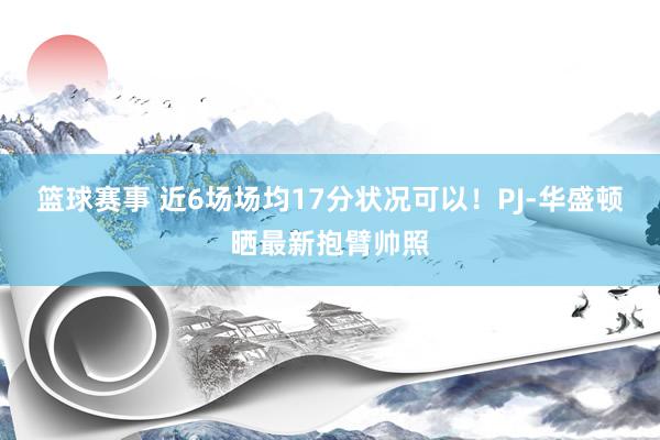 篮球赛事 近6场场均17分状况可以！PJ-华盛顿晒最新抱臂帅照