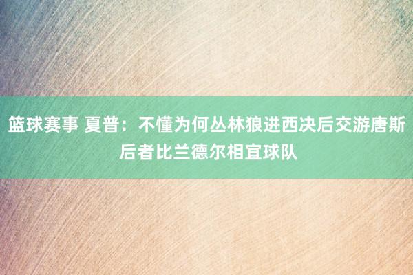 篮球赛事 夏普：不懂为何丛林狼进西决后交游唐斯 后者比兰德尔相宜球队