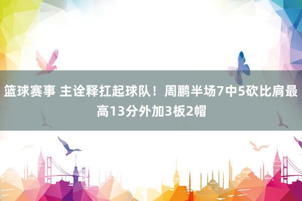 篮球赛事 主诠释扛起球队！周鹏半场7中5砍比肩最高13分外加3板2帽