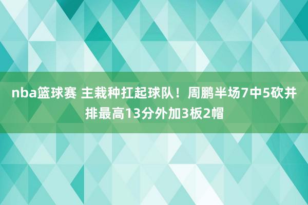 nba篮球赛 主栽种扛起球队！周鹏半场7中5砍并排最高13分外加3板2帽