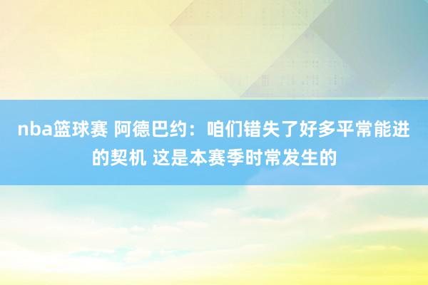 nba篮球赛 阿德巴约：咱们错失了好多平常能进的契机 这是本赛季时常发生的