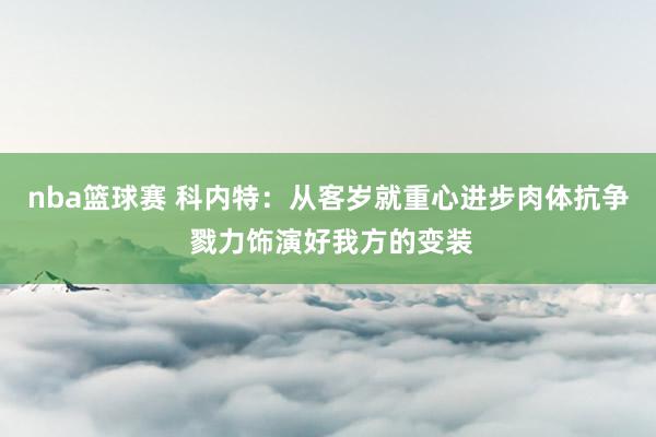 nba篮球赛 科内特：从客岁就重心进步肉体抗争 戮力饰演好我方的变装