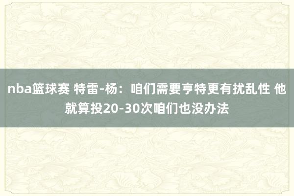 nba篮球赛 特雷-杨：咱们需要亨特更有扰乱性 他就算投20-30次咱们也没办法