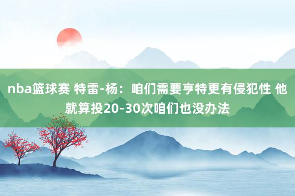 nba篮球赛 特雷-杨：咱们需要亨特更有侵犯性 他就算投20-30次咱们也没办法