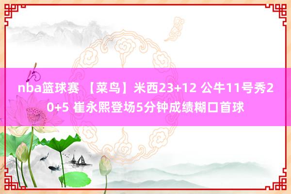 nba篮球赛 【菜鸟】米西23+12 公牛11号秀20+5 崔永熙登场5分钟成绩糊口首球