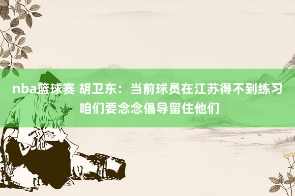 nba篮球赛 胡卫东：当前球员在江苏得不到练习 咱们要念念倡导留住他们