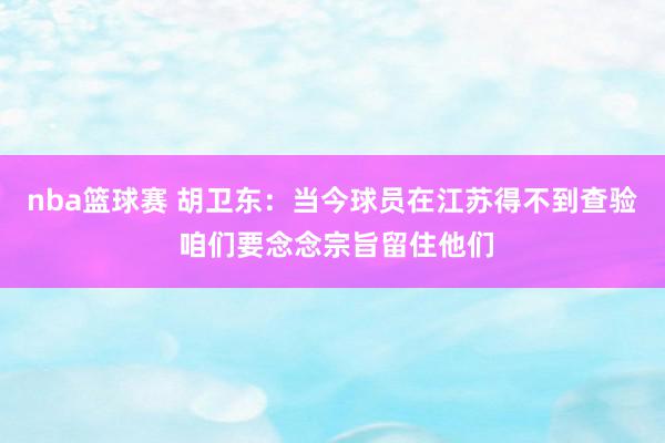 nba篮球赛 胡卫东：当今球员在江苏得不到查验 咱们要念念宗旨留住他们