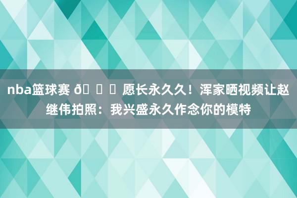 nba篮球赛 😁愿长永久久！浑家晒视频让赵继伟拍照：我兴盛永久作念你的模特