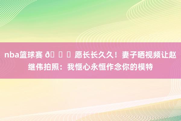 nba篮球赛 😁愿长长久久！妻子晒视频让赵继伟拍照：我惬心永恒作念你的模特