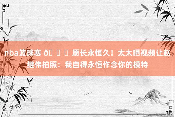 nba篮球赛 😁愿长永恒久！太太晒视频让赵继伟拍照：我自得永恒作念你的模特