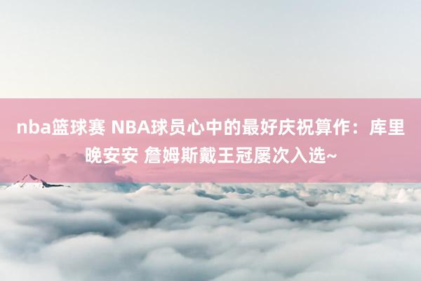 nba篮球赛 NBA球员心中的最好庆祝算作：库里晚安安 詹姆斯戴王冠屡次入选~