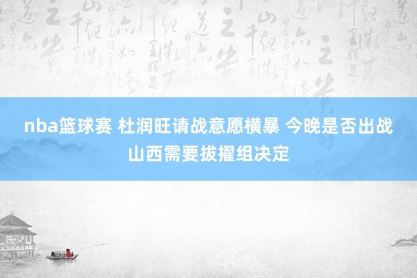 nba篮球赛 杜润旺请战意愿横暴 今晚是否出战山西需要拔擢组决定