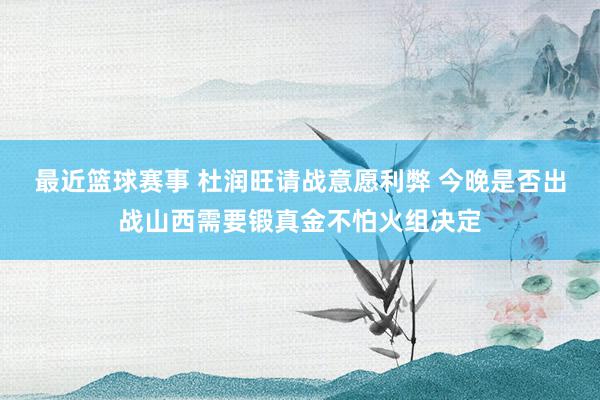 最近篮球赛事 杜润旺请战意愿利弊 今晚是否出战山西需要锻真金不怕火组决定