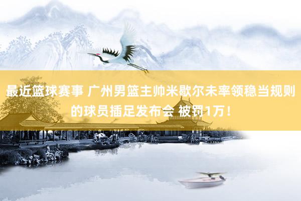 最近篮球赛事 广州男篮主帅米歇尔未率领稳当规则的球员插足发布会 被罚1万！