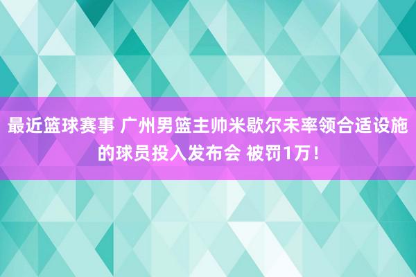 最近篮球赛事 广州男篮主帅米歇尔未率领合适设施的球员投入发布会 被罚1万！