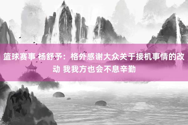 篮球赛事 杨舒予：格外感谢大众关于接机事情的改动 我我方也会不息辛勤