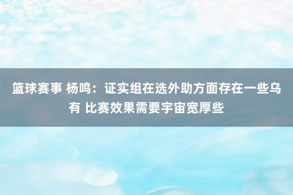 篮球赛事 杨鸣：证实组在选外助方面存在一些乌有 比赛效果需要宇宙宽厚些