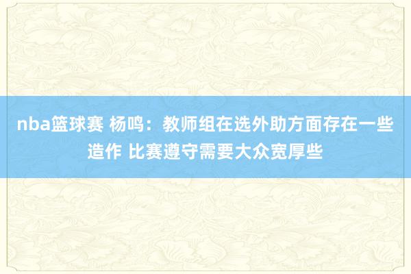 nba篮球赛 杨鸣：教师组在选外助方面存在一些造作 比赛遵守需要大众宽厚些