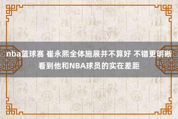 nba篮球赛 崔永熙全体施展并不算好 不错更明晰看到他和NBA球员的实在差距