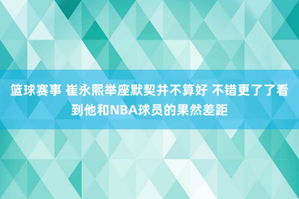 篮球赛事 崔永熙举座默契并不算好 不错更了了看到他和NBA球员的果然差距