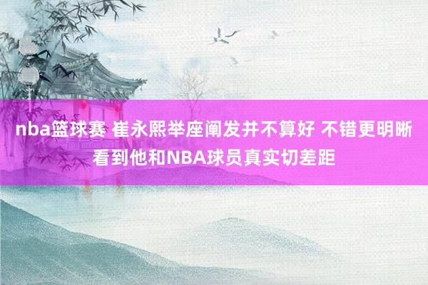 nba篮球赛 崔永熙举座阐发并不算好 不错更明晰看到他和NBA球员真实切差距