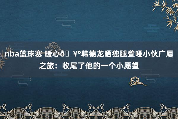 nba篮球赛 暖心🥰韩德龙晒独腿聋哑小伙广厦之旅：收尾了他的一个小愿望