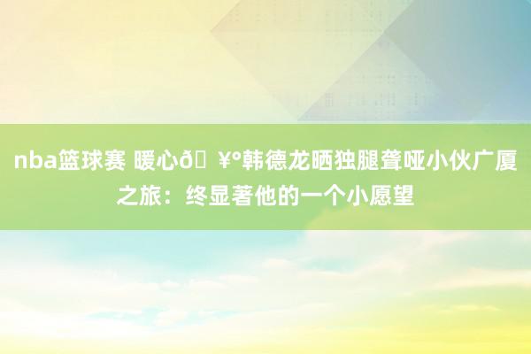 nba篮球赛 暖心🥰韩德龙晒独腿聋哑小伙广厦之旅：终显著他的一个小愿望