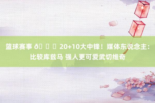 篮球赛事 😋20+10大中锋！媒体东说念主：比较库兹马 强人更可爱武切维奇