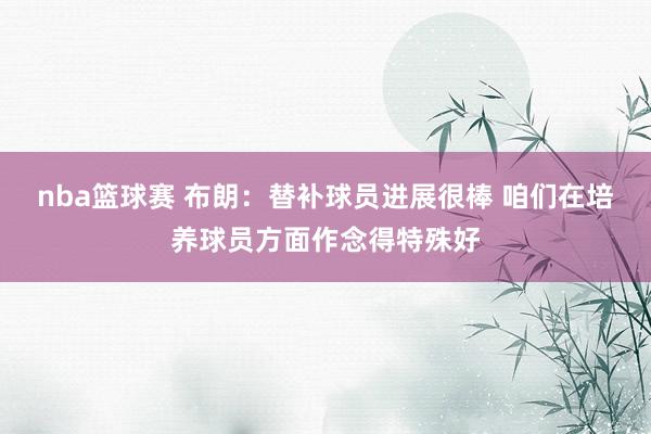 nba篮球赛 布朗：替补球员进展很棒 咱们在培养球员方面作念得特殊好