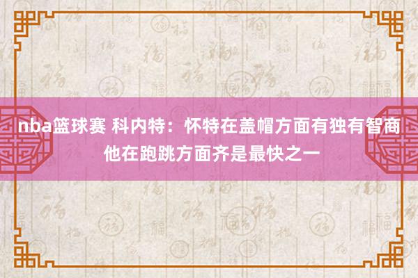 nba篮球赛 科内特：怀特在盖帽方面有独有智商 他在跑跳方面齐是最快之一