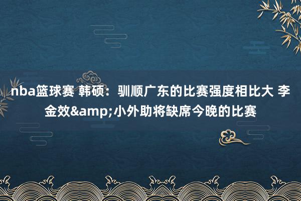 nba篮球赛 韩硕：驯顺广东的比赛强度相比大 李金效&小外助将缺席今晚的比赛